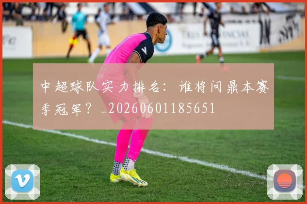 中超球队实力排名：谁将问鼎本赛季冠军？_20260601185651
