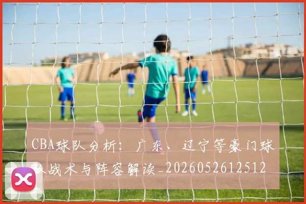 CBA球队分析:广东、辽宁等豪门球队战术与阵容解读_20260526125120