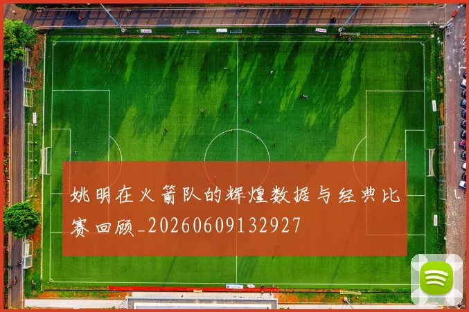 姚明在火箭队的辉煌数据与经典比赛回顾_20260609132927