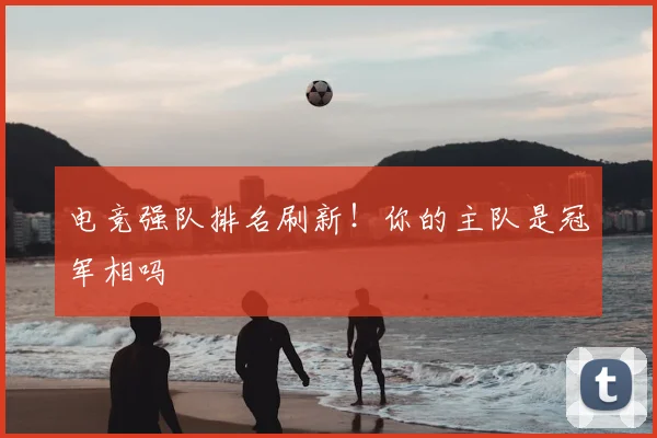 电竞强队排名刷新!你的主队是冠军相吗