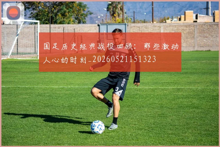 国足历史经典战役回顾：那些激动人心的时刻_20260521151323