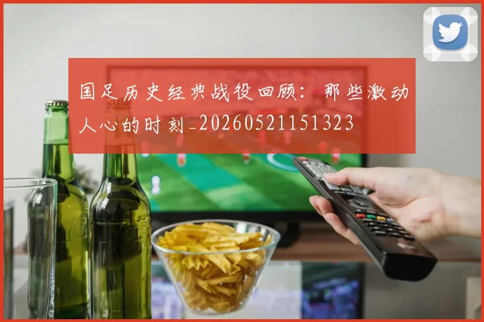 国足历史经典战役回顾：那些激动人心的时刻_20260521151323