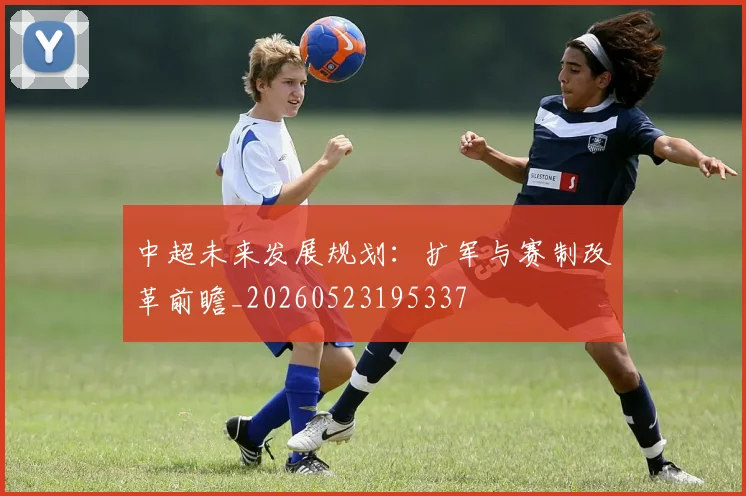 中超未来发展规划:扩军与赛制改革前瞻_20260523195337