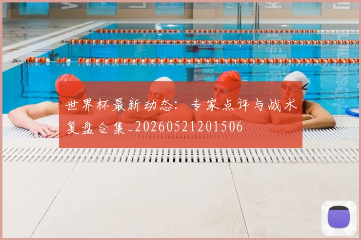 世界杯最新动态:专家点评与战术复盘合集_20260521201506