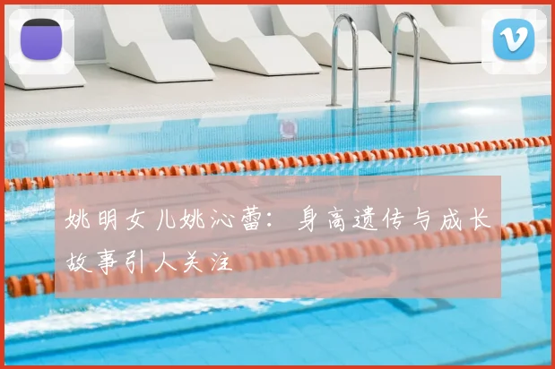 姚明女儿姚沁蕾:身高遗传与成长故事引人关注