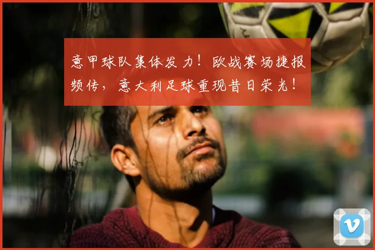 意甲球队集体发力!欧战赛场捷报频传,意大利足球重现昔日荣光!