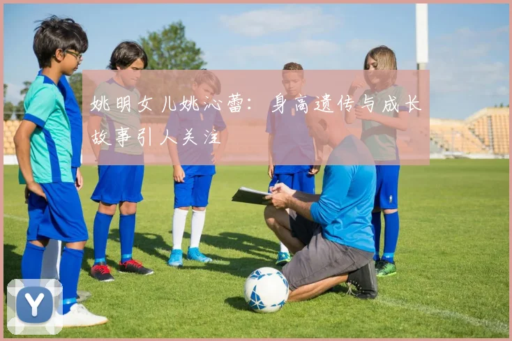 姚明女儿姚沁蕾：身高遗传与成长故事引人关注